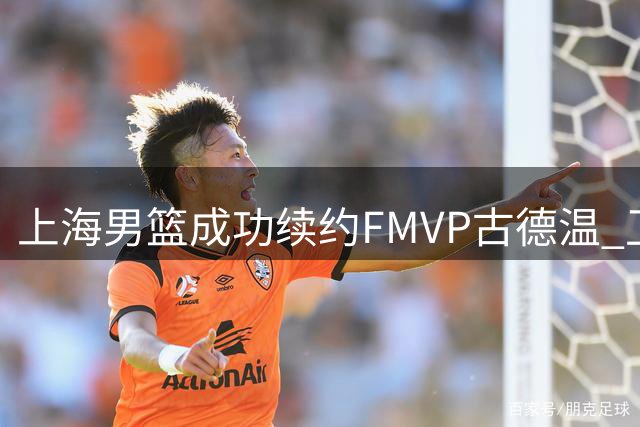 上海男篮成功续约FMVP古德温 卫冕之旅再添强援